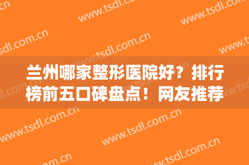 兰州哪家整形医院好？排行榜前五口碑盘点！网友推荐好评不断(兰州口碑好的整形医院)