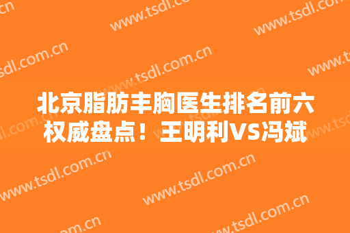 北京脂肪丰胸医生排名前六权威盘点！王明利VS冯斌，哪位大咖实力靠前？