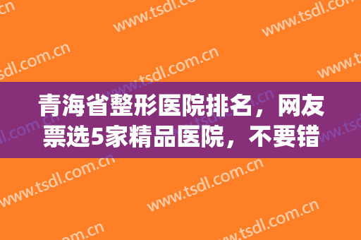 青海省整形医院排名，网友票选5家精品医院，不要错过！(青海省割双眼皮的哪家医院好)