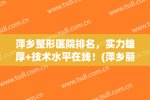 萍乡整形医院排名，实力雄厚+技术水平在线！(萍乡丽芙整形美容医院怎么样)
