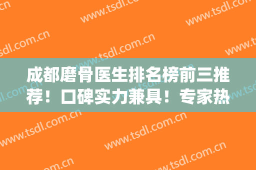 成都磨骨医生排名榜前三推荐！口碑实力兼具！专家热门top汇总(成都削骨哪个医生好)