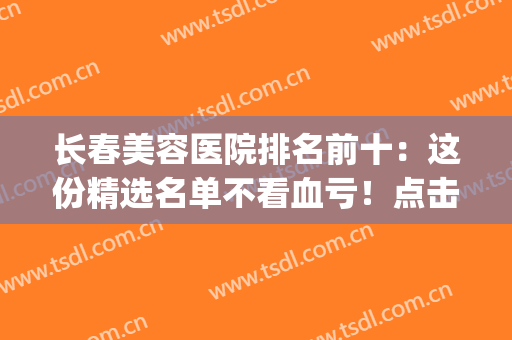 长春美容医院排名前十：这份精选名单不看血亏！点击速览~(长春市美容医院排行榜)