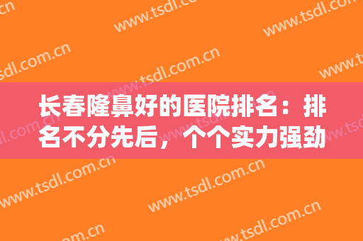长春隆鼻好的医院排名：排名不分先后，个个实力强劲！(长春隆鼻最好的医生)