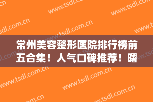 常州美容整形医院排行榜前五合集！人气口碑推荐！曙光VS博仕谁更强？(常州正规美容整形医院排名前十)