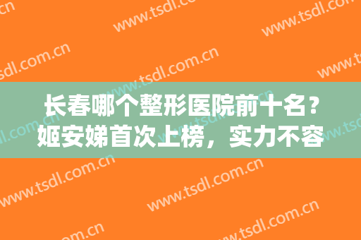 长春哪个整形医院前十名？姬安娣首次上榜，实力不容小觑！(长春整形医院排名前十位)