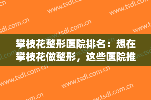 攀枝花整形医院排名：想在攀枝花做整形，这些医院推荐给您！(攀枝花中西医结合医院整形美容)