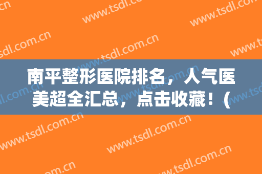 南平整形医院排名，人气医美超全汇总，点击收藏！(南宁美容整形医院排行)