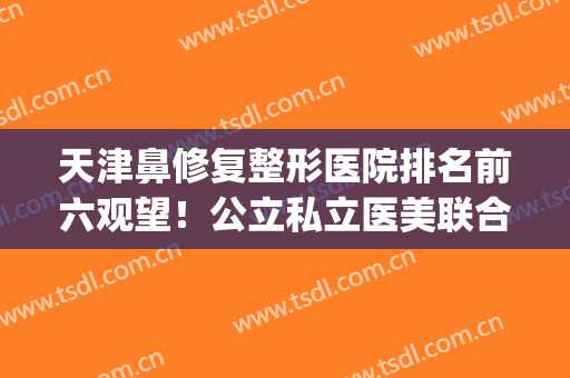 天津鼻修复整形医院排名前六观望！公立私立医美联合上榜！(天津鼻整形医生推荐)