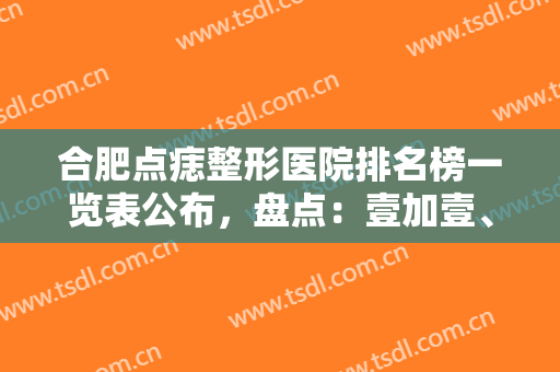 合肥点痣整形医院排名榜一览表公布，盘点：壹加壹、蝶之星入围理由详细