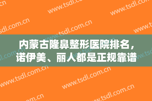 内蒙古隆鼻整形医院排名，诺伊美、丽人都是正规靠谱机构，值得推荐！(呼市诺伊美整形好吗?)