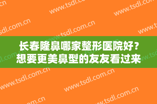 长春隆鼻哪家整形医院好？想要更美鼻型的友友看过来，这份名单强烈推荐！