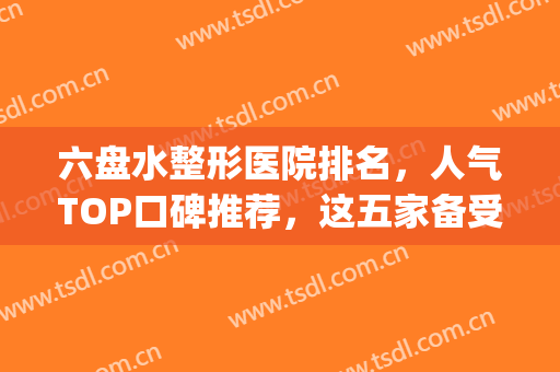 六盘水整形医院排名，人气TOP口碑推荐，这五家备受好评！(六盘水美容院排名)