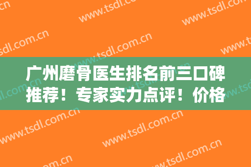 广州磨骨医生排名前三口碑推荐！专家实力点评！价格表全新发布(广州磨骨最出名的专家)