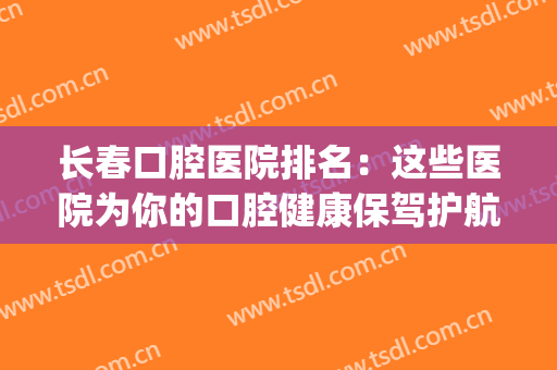 长春口腔医院排名：这些医院为你的口腔健康保驾护航！(长春市口腔医院排名)