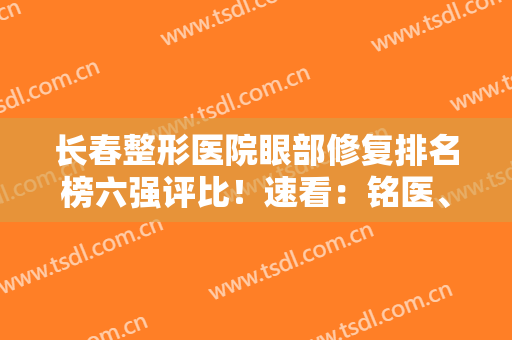 长春整形医院眼部修复排名榜六强评比！速看：铭医、珍妮真实口碑反馈