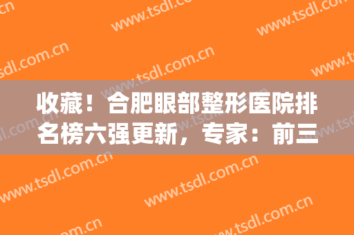 收藏！合肥眼部整形医院排名榜六强更新，专家：前三口碑详情公布(合肥十佳口碑整形医院)