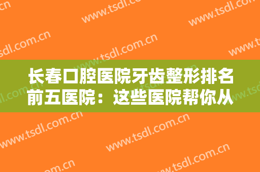 长春口腔医院牙齿整形排名前五医院：这些医院帮你从根本解决牙齿问题~