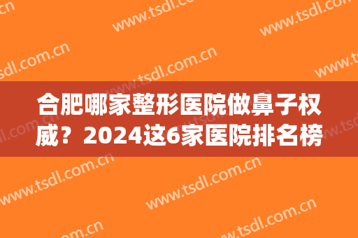 合肥哪家整形医院做鼻子权威？2024这6家医院排名榜官宣了_速收藏！(合肥整容整形医院排名)