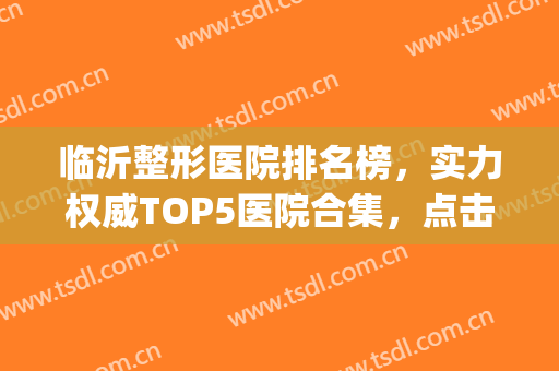 临沂整形医院排名榜，实力权威TOP5医院合集，点击收藏！(临沂市整容医院评分最高的医院)