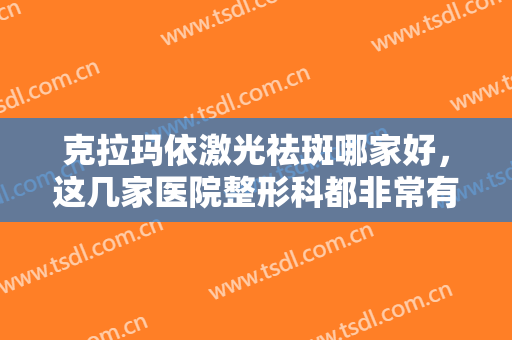 克拉玛依激光祛斑哪家好，这几家医院整形科都非常有实力，值得信赖！