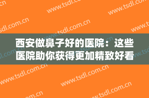 西安做鼻子好的医院：这些医院助你获得更加精致好看的鼻型！(西安鼻部整形专家推荐)