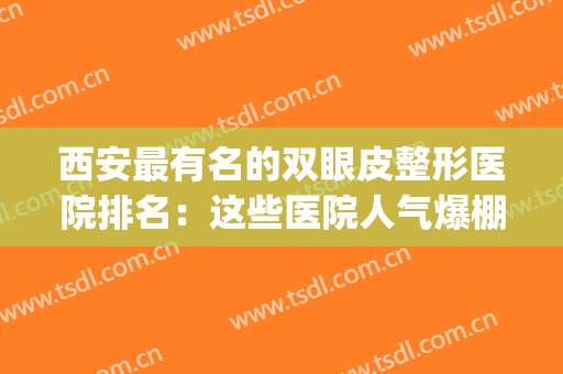 西安最有名的双眼皮整形医院排名：这些医院人气爆棚，广受安利！(西安双眼皮哪家好)