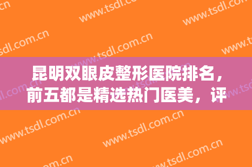 昆明双眼皮整形医院排名，前五都是精选热门医美，评分高！(昆明哪家整形医院做双眼皮最好)