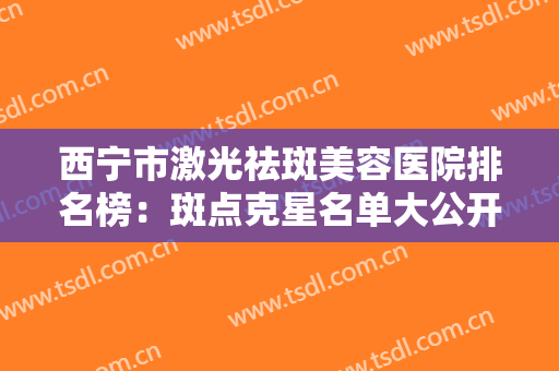 西宁市激光祛斑美容医院排名榜：斑点克星名单大公开，一起来看看吧！