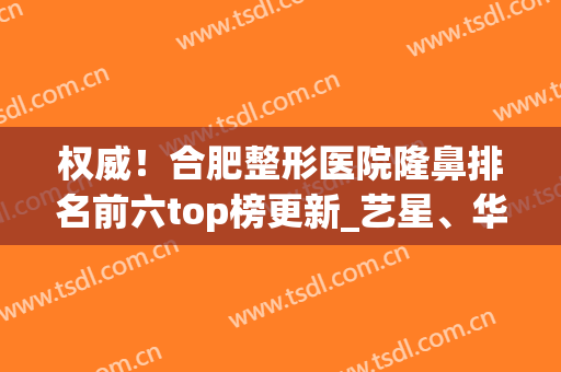 权威！合肥整形医院隆鼻排名前六top榜更新_艺星、华美入围前三(合肥隆鼻医生前三推荐)
