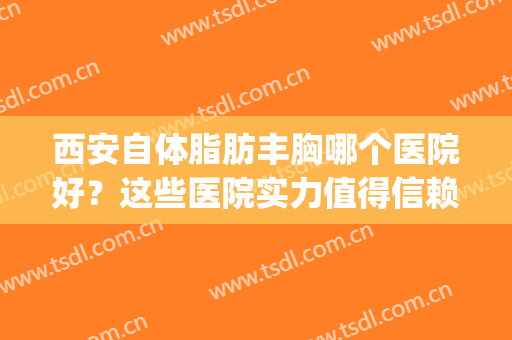 西安自体脂肪丰胸哪个医院好？这些医院实力值得信赖！(自体脂肪填充西安哪家医院好)