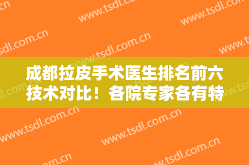 成都拉皮手术医生排名前六技术对比！各院专家各有特色！保持中立推荐！