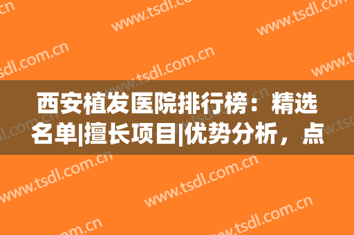 西安植发医院排行榜：精选名单|擅长项目|优势分析，点击速览！(西安哪家植发医院好)