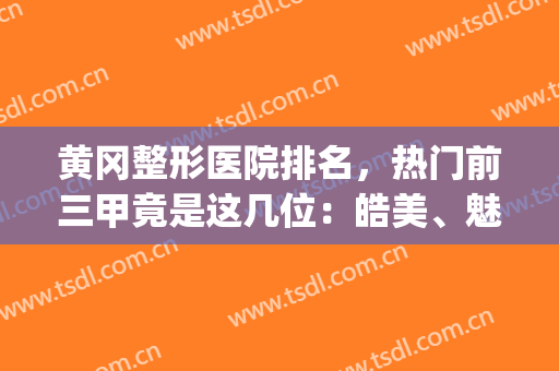 黄冈整形医院排名，热门前三甲竟是这几位：皓美、魅力女人、浠水海沁(湖北黄石整形医院有哪些)
