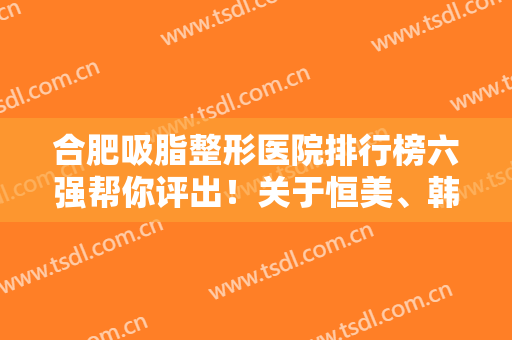 合肥吸脂整形医院排行榜六强帮你评出！关于恒美、韩美入围理由看这篇