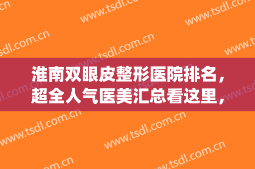淮南双眼皮整形医院排名，超全人气医美汇总看这里，不容错过！(淮南哪家医院做双眼皮好)
