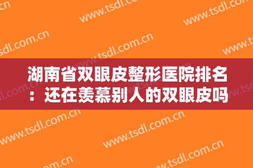 湖南省双眼皮整形医院排名：还在羡慕别人的双眼皮吗，现在你也能拥有！