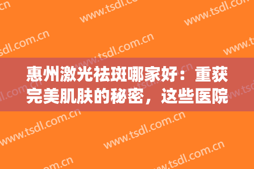惠州激光祛斑哪家好：重获完美肌肤的秘密，这些医院告诉你！(惠州整形医院)