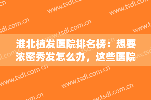 淮北植发医院排名榜：想要浓密秀发怎么办，这些医院推荐给您！(淮北市哪里有植发的)