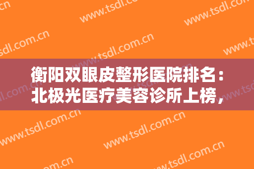 衡阳双眼皮整形医院排名：北极光医疗美容诊所上榜，其他医院都是哪些？