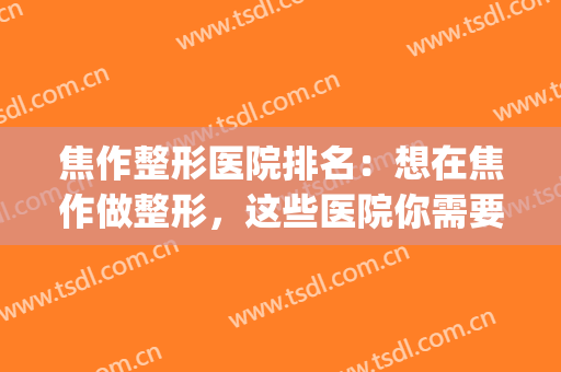 焦作整形医院排名：想在焦作做整形，这些医院你需要认识！(焦作五官医院整形医院)