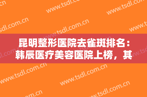 昆明整形医院去雀斑排名：韩辰医疗美容医院上榜，其他医院都是哪些？