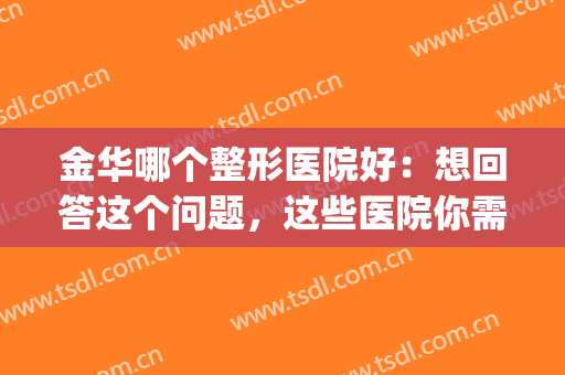 金华哪个整形医院好：想回答这个问题，这些医院你需要知道(金华整形哪里医院正规)