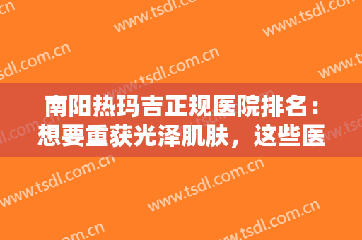南阳热玛吉正规医院排名：想要重获光泽肌肤，这些医院能帮到你！