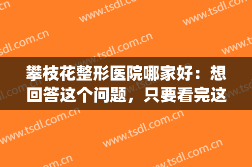 攀枝花整形医院哪家好：想回答这个问题，只要看完这份榜单就够了(攀枝花奇丽整形)