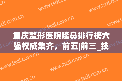 重庆整形医院隆鼻排行榜六强权威集齐，前五|前三_技术服务超赞！