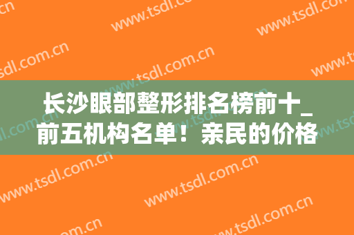 长沙眼部整形排名榜前十_前五机构名单！亲民的价格！不用犹豫！(长沙比较好的眼部整形医院)