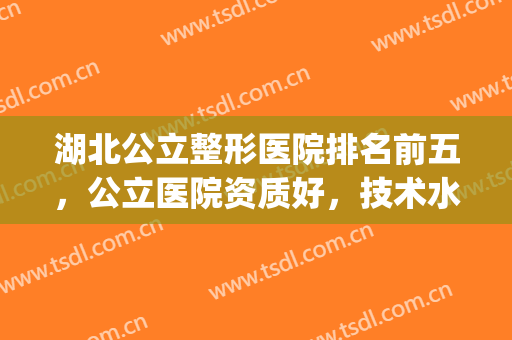 湖北公立整形医院排名前五，公立医院资质好，技术水平高！(武汉最好的整形医院排名第一)
