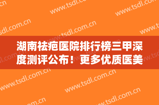 湖南祛疤医院排行榜三甲深度测评公布！更多优质医美一览表请收藏(长沙祛疤医院排名)