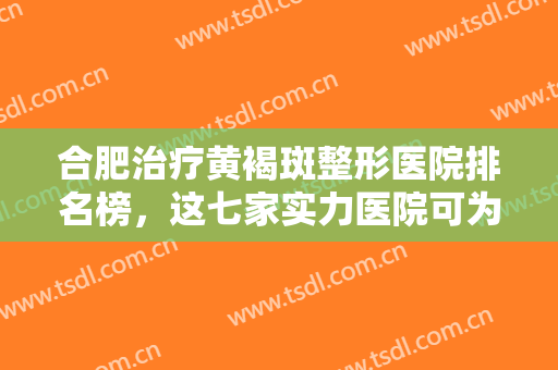 合肥治疗黄褐斑整形医院排名榜，这七家实力医院可为您提供专业治疗服务！