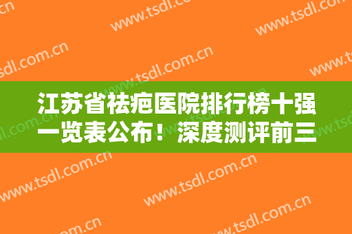 江苏省祛疤医院排行榜十强一览表公布！深度测评前三甲机构口碑，资历等
